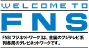 WELCOME TO FNS FNS（フジネットワーク）は全国のフジテレビ系列各局のテレビネットワークです。